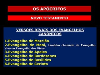 OS APÓCRIFOS
NOVO TESTAMENTO
VERSÕES RIVAIS DOS EVANGELHOS
CANÔNICOS
1.Evangelho de Marcião
2.Evangelho de Mani, também
Vivo ou Evangelho dos Vivos

3.Evangelho
4.Evangelho
5.Evangelho
6.Evangelho

de
de
de
de

Apeles
Bardesanes
Basilides
Cerinto

chamado de Evangelho

 