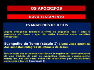 OS APÓCRIFOS
NOVO TESTAMENTO
EVANGELHOS DE DITOS
Alguns evangelhos tomaram a forma de pequenas logia - ditos e
parábolas de Jesus - que não estão inseridos numa narrativa
conecatada:

Evangelho de Tomé (século I) é uma visão gnóstica
dos supostos milagres da infância de Jesus.

Uma minoria dos estudiosos considera o Evangelho de Tomé como parte
de uma tradição da qual os evangelhos canônicos eventualmente
emergiram. Em todo caso, ambos são importantes para visualizarmos
como seria o teórico Documento Q.

 