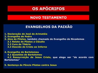 OS APÓCRIFOS
NOVO TESTAMENTO
EVANGELHOS DA PAIXÃO
1. Declaração de José de Arimatéia
2. Evangelho de Pedro
3. Atos de Pilatos, também chamado de Evangelho de Nicodemos
3.1 Relato de Pilatos a Cláudio
3.2 Cura de Tibério
3.3 Descida de Cristo ao Inferno
4. Evangelho de Bartolomeu
4.1 Questões de Bartolomeu
4.2 Ressurreição de Jesus Cristo, que alega ser "de acordo com
Bartolomeu"
5. Sentença de Pôncio Pilatos contra Jesus

 