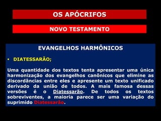 OS APÓCRIFOS
NOVO TESTAMENTO
EVANGELHOS HARMÔNICOS
 DIATESSARÃO;
Uma quantidade dos textos tenta apresentar uma única
harmonização dos evangelhos canônicos que elimine as
discordâncias entre eles e apresente um texto unificado
derivado da união de todos. A mais famosa dessas
versões
é
o
Diatessarão. De
todos
os textos
sobreviventes, a maioria parece ser uma variação do
suprimido Diatessarão.

 