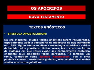 OS APÓCRIFOS
NOVO TESTAMENTO
TEXTOS GNÓSTICOS
 EPISTULA APOSTOLORUM;
Na era moderna, muitos textos gnósticos foram recuperados,
especialmente após a descoberta da Biblioteca de Nag Hammadi
em 1945. Alguns textos expõem a cosmologia esotérica e a ética
defendida pelos gnósticos. Muitas vezes, isso ocorre na forma
de diálogos em que Jesus expõe seu conhecimento esotérico
enquanto seus discípulos fazem perguntas. Há também um
texto, conhecido como Epistula Apostolorum, que é uma
polémica contra o esoterismo gnóstico, mas escrito de maneira
similar aos textos gnósticos.

 