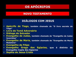 OS APÓCRIFOS
NOVO TESTAMENTO
DIÁLOGOS COM JESUS
 Apócrifo de Tiago,

também chamado de "O livro secreto de

Tiago"

 Livro de Tomé Adversário
 Diálogo do Salvador
 Evangelho de Judas, também

chamado de "Evangelho de Judas

Iscariotes“

 Evangelho de Maria,

também chamado de "Evangelho de Maria

Madalena"

 Evangelho de Filipe
 Evangelho Grego dos

Egípcios,

Evangelho Copta dos Egípcios

 Sophia de Jesus Cristo

que

é

distinto

do

 