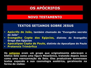 OS APÓCRIFOS
NOVO TESTAMENTO
TEXTOS SETIANOS SOBRE JESUS
 Apócrifo de João, também chamado de "Evangelho secreto
de João"

 Evangelho Copta dos Egípcios, distinto do Evangelho
Grego dos Egípcios

 Apocalipse Copta de Paulo, distinto do Apocalipse de Paulo
 Protenoia Trimórfica
Os setianos eram um grupo que originalmente adoravam o
bíblico Sete como uma figura Messiânica, tratando depois Jesus
como uma reencarnação de Sete. Eles produziram numerosos
textos expondo a sua cosmologia esotérica, geralmente na
forma de visões:

 