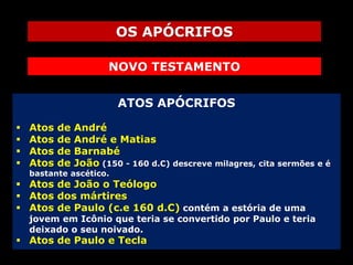 OS APÓCRIFOS
NOVO TESTAMENTO
ATOS APÓCRIFOS





Atos
Atos
Atos
Atos

de
de
de
de

André
André e Matias
Barnabé
João (150 - 160 d.C) descreve milagres, cita sermões e é

bastante ascético.

 Atos de João o Teólogo
 Atos dos mártires
 Atos de Paulo (c.e 160 d.C) contém a estória de uma

jovem em Icônio que teria se convertido por Paulo e teria
deixado o seu noivado.

 Atos de Paulo e Tecla

 
