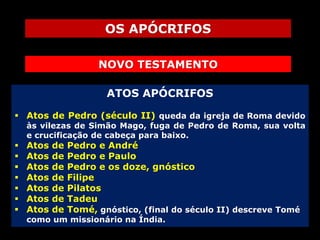 OS APÓCRIFOS
NOVO TESTAMENTO
ATOS APÓCRIFOS
 Atos de Pedro (século II) queda da igreja de Roma devido

às vilezas de Simão Mago, fuga de Pedro de Roma, sua volta
e crucificação de cabeça para baixo.









Atos
Atos
Atos
Atos
Atos
Atos
Atos

de
de
de
de
de
de
de

Pedro e André
Pedro e Paulo
Pedro e os doze, gnóstico
Filipe
Pilatos
Tadeu
Tomé, gnóstico, (final do século II) descreve Tomé

como um missionário na Índia.

 