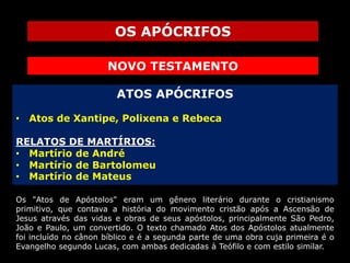 OS APÓCRIFOS
NOVO TESTAMENTO
ATOS APÓCRIFOS
• Atos de Xantipe, Polixena e Rebeca
RELATOS DE MARTÍRIOS:
• Martírio de André
• Martírio de Bartolomeu
• Martírio de Mateus
Os "Atos de Apóstolos" eram um gênero literário durante o cristianismo
primitivo, que contava a história do movimento cristão após a Ascensão de
Jesus através das vidas e obras de seus apóstolos, principalmente São Pedro,
João e Paulo, um convertido. O texto chamado Atos dos Apóstolos atualmente
foi incluído no cânon bíblico e é a segunda parte de uma obra cuja primeira é o
Evangelho segundo Lucas, com ambas dedicadas à Teófilo e com estilo similar.

 