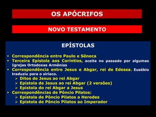 OS APÓCRIFOS
NOVO TESTAMENTO
EPÍSTOLAS
 Correspondência entre Paulo e Sêneca
 Terceira Epístola aos Coríntios, aceita no passado por algumas
Igrejas Ortodoxas Armênias

 Correspondência entre Jesus e Abgar, rei de Edessa. Eusébio
traduziu para o siríaco.

 Ditos de Jesus ao rei Abgar
 Epístola de Jesus ao rei Abgar (2 versões)
 Epístola do rei Abgar a Jesus
 Correspondências de Pôncio Pilatos:
 Epístola de Pôncio Pilatos a Herodes
 Epístola de Pôncio Pilatos ao Imperador

 