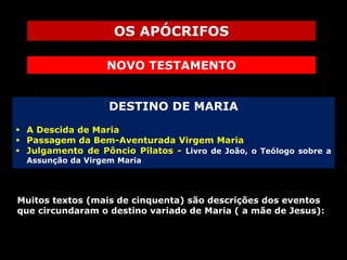 OS APÓCRIFOS
NOVO TESTAMENTO
DESTINO DE MARIA
 A Descida de Maria
 Passagem da Bem-Aventurada Virgem Maria
 Julgamento de Pôncio Pilatos - Livro de João, o Teólogo sobre a
Assunção da Virgem Maria

Muitos textos (mais de cinquenta) são descrições dos eventos
que circundaram o destino variado de Maria ( a mãe de Jesus):

 