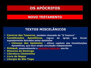 OS APÓCRIFOS
NOVO TESTAMENTO

TEXTOS MISCELÂNICOS
 Caverna dos Tesouros, também chamado de "O Tesouro"
 Constituições Apostólicas, regras da igreja que

foram

supostamente deixadas pelos apóstolos
 Cânones dos Apóstolos - último capítulo das Constituições
Apostólicas, que teve ampla circulação independente
 Didaquê, possivelmente o primeiro catecismo escrito






Discurso de Domingo
Literatura Clementina
Livro de Nepos
Liturgia de São Tiago

 