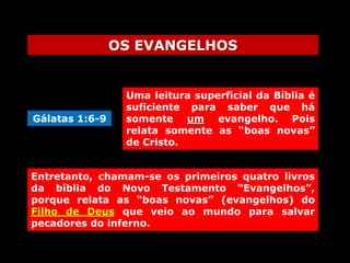 OS EVANGELHOS

Gálatas 1:6-9

Uma leitura superficial da Bíblia é
suficiente para saber que há
somente um evangelho. Pois
relata somente as “boas novas”
de Cristo.

Entretanto, chamam-se os primeiros quatro livros
da bíblia do Novo Testamento “Evangelhos”,
porque relata as “boas novas” (evangelhos) do
Filho de Deus que veio ao mundo para salvar
pecadores do inferno.

 
