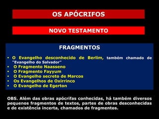 OS APÓCRIFOS
NOVO TESTAMENTO
FRAGMENTOS
 O Evangelho desconhecido de Berlim, também chamado de
"Evangelho do Salvador"







O Fragmento Naasseno
O Fragmento Fayyum
O Evangelho secreto de Marcos
Os Evangelhos de Oxirrinco
O Evangelho de Egerton

OBS. Além das obras apócrifas conhecidas, há também diversos
pequenos fragmentos de textos, partes de obras desconhecidas
e de existência incerta, chamados de fragmentos.

 