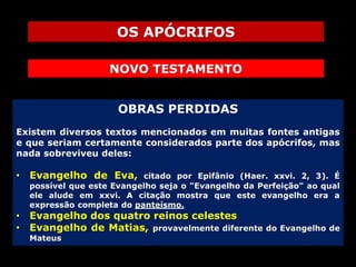 OS APÓCRIFOS
NOVO TESTAMENTO
OBRAS PERDIDAS
Existem diversos textos mencionados em muitas fontes antigas
e que seriam certamente considerados parte dos apócrifos, mas
nada sobreviveu deles:

• Evangelho de Eva,

citado por Epifânio (Haer. xxvi. 2, 3). É
possível que este Evangelho seja o "Evangelho da Perfeição" ao qual
ele alude em xxvi. A citação mostra que este evangelho era a
expressão completa do panteísmo.

• Evangelho dos quatro reinos celestes
• Evangelho de Matias, provavelmente diferente
Mateus

do Evangelho de

 