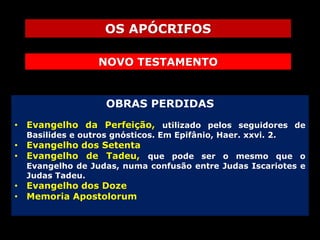 OS APÓCRIFOS
NOVO TESTAMENTO

OBRAS PERDIDAS
• Evangelho da Perfeição, utilizado pelos seguidores de
Basilides e outros gnósticos. Em Epifânio, Haer. xxvi. 2.

• Evangelho dos Setenta
• Evangelho de Tadeu, que pode ser o mesmo que o
Evangelho de Judas, numa confusão entre Judas Iscariotes e
Judas Tadeu.

• Evangelho dos Doze
• Memoria Apostolorum

 