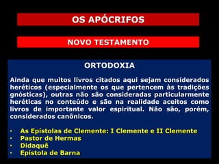 OS APÓCRIFOS
NOVO TESTAMENTO
ORTODOXIA
Ainda que muitos livros citados aqui sejam considerados
heréticos (especialmente os que pertencem às tradições
gnósticas), outras não são consideradas particularmente
heréticas no conteúdo e são na realidade aceitos como
livros de importante valor espiritual. Não são, porém,
considerados canônicos.
•
•
•
•

As Epístolas de Clemente: I Clemente e II Clemente
Pastor de Hermas
Didaquê
Epístola de Barna

 