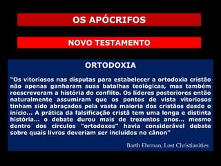 OS APÓCRIFOS
NOVO TESTAMENTO
ORTODOXIA
“Os vitoriosos nas disputas para estabelecer a ortodoxia cristão
não apenas ganharam suas batalhas teológicas, mas também
reescreveram a história do conflito. Os líderes posteriores então
naturalmente assumiram que os pontos de vista vitoriosos
tinham sido abraçados pela vasta maioria dos cristãos desde o
início... A prática da falsificação cristã tem uma longa e distinta
história... o debate durou mais de trezentos anos... mesmo
dentro dos círculos "ortodoxos" havia considerável debate
sobre quais livros deveriam ser incluídos no cânon”
Barth Ehrman, Lost Christianities

 