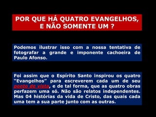 POR QUE HÁ QUATRO EVANGELHOS,
E NÃO SOMENTE UM ?
Podemos ilustrar isso com a nossa tentativa de
fotografar a grande e imponente cachoeira de
Paulo Afonso.

Foi assim que o Espírito Santo inspirou os quatro
“Evangelhos” para escreverem cada um de seu
ponto de vista, e de tal forma, que as quatro obras
perfazem uma só. Não são relatos independentes.
Mas 04 histórias da vida de Cristo, das quais cada
uma tem a sua parte junto com as outras.

 