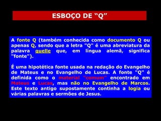 ESBOÇO DE “Q”

A fonte Q (também conhecida como documento Q ou
apenas Q, sendo que a letra "Q" é uma abreviatura da
palavra quelle que, em língua alemã, significa
"fonte").

É uma hipotética fonte usada na redação do Evangelho
de Mateus e no Evangelho de Lucas. A fonte "Q" é
definida como o material "comum" encontrado em
Mateus e Lucas, mas não no Evangelho de Marcos.
Este texto antigo supostamente continha a logia ou
várias palavras e sermões de Jesus.

 