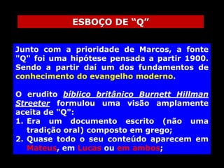 ESBOÇO DE “Q”
Junto com a prioridade de Marcos, a fonte
"Q" foi uma hipótese pensada a partir 1900.
Sendo a partir daí um dos fundamentos de
conhecimento do evangelho moderno.
O erudito bíblico britânico Burnett Hillman
Streeter formulou uma visão amplamente
aceita de "Q":
1. Era um documento escrito (não uma
tradição oral) composto em grego;
2. Quase todo o seu conteúdo aparecem em
Mateus, em Lucas ou em ambos;

 