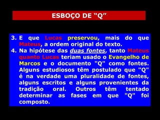 ESBOÇO DE “Q”
3. E que Lucas preservou, mais do que
Mateus, a ordem original do texto.
4. Na hipótese das duas fontes, tanto Mateus
quanto Lucas teriam usado o Evangelho de
Marcos e o documento "Q" como fontes.
Alguns estudiosos têm postulado que "Q"
é na verdade uma pluralidade de fontes,
alguns escritos e alguns provenientes da
tradição
oral.
Outros
têm
tentado
determinar as fases em que "Q" foi
composto.

 