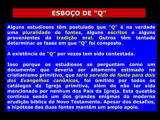 ESBOÇO DE “Q”
Alguns estudiosos têm postulado que "Q" é na verdade
uma pluralidade de fontes, alguns escritos e alguns
provenientes da tradição oral. Outros têm tentado
determinar as fases em que "Q" foi composto.

A existência de "Q" por vezes tem sido contestada.
Isso porque os estudiosos se perguntam como um
documento que deveria ser altamente estimado no
cristianismo primitivo, que teria servido de fonte para dois
dos Evangelhos canônicos, foi omitido por todos os
catálogos da Igreja primitiva, além de não ter sido
mencionado por nenhum dos Pais da Igreja. Esta questão
continua sendo um dos grandes enigmas da moderna
erudição bíblica do Novo Testamento. Apesar dos desafios,
a hipótese das duas fontes mantém um amplo apoio.

 