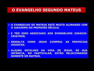 O EVANGELHO SEGUNDO MATEUS

 O EVANGELHO DE MATEUS ESTÁ MUITO ALINHADO COM
O JUDAÍSMO DO PRIMEIRO SÉCULO;

 E TEM SIDO ASSOCIADO AOS EVANGELHOS JUDAICOCRISTÃOS;
 RESSALTA COMO
JUDAICAS.

JESUS

CUMPRIU

AS

PROFECIAS

 ALGUNS DETALHES DA VIDA DE JESUS, DE SUA
INFÂNCIA, EM PARTICULAR, ESTÃO RELACIONADOS
SOMENTE EM MATEUS.

 