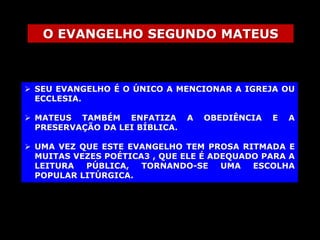 O EVANGELHO SEGUNDO MATEUS

 SEU EVANGELHO É O ÚNICO A MENCIONAR A IGREJA OU
ECCLESIA.
 MATEUS TAMBÉM ENFATIZA
PRESERVAÇÃO DA LEI BÍBLICA.

A

OBEDIÊNCIA

E

A

 UMA VEZ QUE ESTE EVANGELHO TEM PROSA RITMADA E
MUITAS VEZES POÉTICA3 , QUE ELE É ADEQUADO PARA A
LEITURA
PÚBLICA,
TORNANDO-SE
UMA
ESCOLHA
POPULAR LITÚRGICA.

 