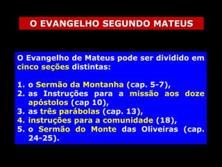 O EVANGELHO SEGUNDO MATEUS

O Evangelho de Mateus pode ser dividido em
cinco seções distintas:

1. o Sermão da Montanha (cap. 5-7),
2. as Instruções para a missão aos doze
apóstolos (cap 10),
3. as três parábolas (cap. 13),
4. instruções para a comunidade (18),
5. o Sermão do Monte das Oliveiras (cap.
24-25).

 