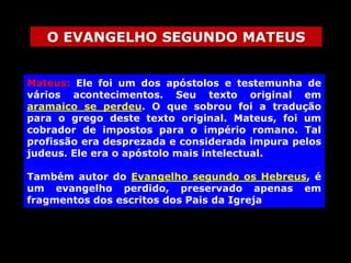 O EVANGELHO SEGUNDO MATEUS
Mateus: Ele foi um dos apóstolos e testemunha de
vários acontecimentos. Seu texto original em
aramaico se perdeu. O que sobrou foi a tradução
para o grego deste texto original. Mateus, foi um
cobrador de impostos para o império romano. Tal
profissão era desprezada e considerada impura pelos
judeus. Ele era o apóstolo mais intelectual.
Também autor do Evangelho segundo os Hebreus, é
um evangelho perdido, preservado apenas em
fragmentos dos escritos dos Pais da Igreja

 