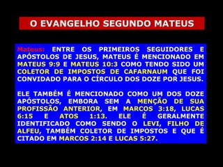 O EVANGELHO SEGUNDO MATEUS
Mateus: ENTRE OS PRIMEIROS SEGUIDORES E
APÓSTOLOS DE JESUS, MATEUS É MENCIONADO EM
MATEUS 9:9 E MATEUS 10:3 COMO TENDO SIDO UM
COLETOR DE IMPOSTOS DE CAFARNAUM QUE FOI
CONVIDADO PARA O CÍRCULO DOS DOZE POR JESUS.
ELE TAMBÉM É MENCIONADO COMO UM DOS DOZE
APÓSTOLOS, EMBORA SEM A MENÇÃO DE SUA
PROFISSÃO ANTERIOR, EM MARCOS 3:18, LUCAS
6:15
E
ATOS
1:13.
ELE
É
GERALMENTE
IDENTIFICADO COMO SENDO O LEVI, FILHO DE
ALFEU, TAMBÉM COLETOR DE IMPOSTOS E QUE É
CITADO EM MARCOS 2:14 E LUCAS 5:27.

 