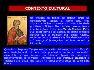 CONTEXTO CULTURAL
Os cristãos do tempo de Mateus ainda se
consideravam judeus e, como tais, eles
adoravam no Templo e reverenciavam a Lei dada
por Deus a Moisés. Eles também reverenciavam
uma tradição oral chamada Torah Shebeal Peh,
que interpretava a lei escrita. Foi neste contexto
cultural que a tradição oral cristã nasceu,
conforme Jesus e rabinos cristãos desenvolveram
a "mensagem" (evangelios) oral interpretando a
lei escrita.
Quando o Segundo Templo em Jerusalém foi destruído em 70 d.C.,
esta tradição oral não era mais possível e se tornou necessário
escrevê-la, o que ocorreu na Mishnah (parte do que seria
posteriormente o Talmude). Acredita-se que Mateus traduziu a
"tradição oral cristã" (ou Logia) na forma escrita antes de partir para
Roma.

 