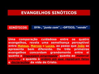 EVANGELHOS SINÓTICOS

SINÓTICOS

SYN-, “junto com” ; -OPTICO, “vendo”

Uma comparação cuidadosa entre os quatro
evangelhos, revela uma semelhança perceptível
entre Mateus, Marcos e Lucas, ao passo que João se
apresenta bem diferente. Os três primeiros
evangelhos concordam grandemente entre si
quanto a linguagem empregada, quanto ao material
incluído, e quanto à ordem em que registram fatos
e declarações da vida de Cristo.

 