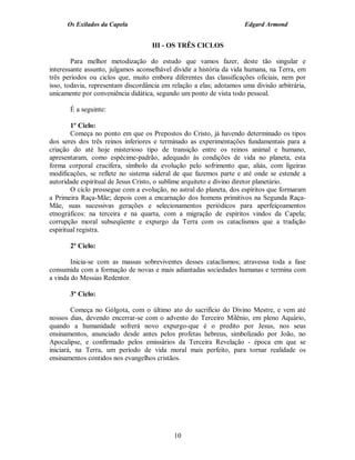 Os Exilados da Capela                                          Edgard Armond


                                    III - OS TRÊS CICLOS

        Para melhor metodização do estudo que vamos fazer, deste tão singular e
interessante assunto, julgamos aconselhável dividir a história da vida humana, na Terra, em
três períodos ou ciclos que, muito embora diferentes das classificações oficiais, nem por
isso, todavia, representam discordância em relação a elas; adotamos uma divisão arbitrária,
unicamente por conveniência didática, segundo um ponto de vista todo pessoal.

       É a seguinte:

        1º Ciclo:
        Começa no ponto em que os Prepostos do Cristo, já havendo determinado os tipos
dos seres dos três reinos inferiores e terminado as experimentações fundamentais para a
criação do até hoje misterioso tipo de transição entre os reinos animal e humano,
apresentaram, como espécime-padrão, adequado às condições de vida no planeta, esta
forma corporal crucífera, símbolo da evolução pelo sofrimento que, aliás, com ligeiras
modificações, se reflete no sistema sideral de que fazemos parte e até onde se estende a
autoridade espiritual de Jesus Cristo, o sublime arquiteto e divino diretor planetário.
        O ciclo prossegue com a evolução, no astral do planeta, dos espíritos que formaram
a Primeira Raça-Mãe; depois com a encarnação dos homens primitivos na Segunda Raça-
Mãe, suas sucessivas gerações e selecionamentos periódicos para aperfeiçoamentos
etnográficos: na terceira e na quarta, com a migração de espíritos vindos da Capela;
corrupção moral subseqüente e expurgo da Terra com os cataclismos que a tradição
espiritual registra.

       2º Ciclo:

        Inicia-se com as massas sobreviventes desses cataclismos; atravessa toda a fase
consumida com a formação de novas e mais adiantadas sociedades humanas e termina com
a vinda do Messias Redentor.

       3º Ciclo:

         Começa no Gólgota, com o último ato do sacrifício do Divino Mestre, e vem até
nossos dias, devendo encerrar-se com o advento do Terceiro Milênio, em pleno Aquário,
quando a humanidade sofrerá novo expurgo-que é o predito por Jesus, nos seus
ensinamentos, anunciado desde antes pelos profetas hebreus, simbolizado por João, no
Apocalipse, e confirmado pelos emissários da Terceira Revelação - época em que se
iniciará, na Terra, um período de vida moral mais perfeito, para tornar realidade os
ensinamentos contidos nos evangelhos cristãos.




                                            10
 