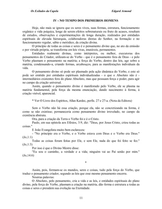 Os Exilados da Capela                                           Edgard Armond


                        IV - NO TEMPO DOS PRIMEIROS HOMENS

        Hoje, não mais se ignora que os seres vivos, suas formas, estrutura, funcionamento
orgânico e vida psíquica, longe de serem efeitos sobrenaturais ou fruto de acasos, resultam
de estudos, observações e experimentações de longa duração, realizados por entidades
espirituais de elevada hierarquia, colaboradoras diretas do Senhor, na formação e no
funcionamento regular, sábio e metódico, da criação divina.
        O princípio de todas as coisas e seres é o pensamento divino que, no ato da emissão
e por virtude própria, se transforma em leis vivas, imutáveis, permanentes.
        Entidades realmente divinas, como intérpretes, ou melhor, executoras dos
pensamentos do Criador, utilizam-se do Verbo - que é o pensamento fora de Deus - e pelo
Verbo plasmam o pensamento na matéria; a força do Verbo, dentro das leis, age sobre a
matéria, condensando-a, criando formas, arcabouços, para as manifestações individuais da
vida.
        O pensamento divino só pode ser plasmado pela ação dinâmica do Verbo, e este só
pode ser emitido por entidades espirituais individualizadas - o que o Absoluto não é -
intermediários existentes fora do plano Absoluto, mas que possuam força e poder, para agir
no campo da criação universal.
        Assim, quando o pensamento divino é manifestado pelo Verbo, ele se plasma na
matéria fundamental, pela força da mesma enunciação, dando nascimento à forma, à
criação visível, aparencial.

       * Ver O Livro dos Espíritos, Allan Kardec, perfis. 27 e 27-a. (Nota da Editora)

        Sem o Verbo não há essa criação, porque ela, não se concretizando na forma, é
como se não existisse; permaneceria como pensamento divino irrevelado, no campo da
existência abstrata.
        Ora, para a criação da Terra o Verbo foi e é o Cristo.
        Paulo, em sua epístola aos Efésios, 3:9, diz: "Deus, por Jesus Cristo, criou todas as
coisas."
        E João Evangelista muito bem esclareceu:
        - "No princípio era o Verbo, e o Verbo estava com Deus e o Verbo era Deus."
(Jo,1:1)
        Todas as coisas foram feitas por Ele, e sem Ele, nada do que foi feito se fez."
(Jo,1:3)
        Por isso é que o Divino Mestre disse:
        "Eu sou o caminho, a verdade e a vida; ninguém vai ao Pai senão por mim."
(Jo,14:6)

                                                  *

        Assim, pois, formam-se os mundos, seres e coisas, tudo pela força do Verbo, que
traduz o pensamento criador, segundo as leis que esse mesmo pensamento encerra.
        Noutras palavras:
        O Absoluto, pelo pensamento, cria a vida e as leis, e entidades espirituais do plano
divino, pela força do Verbo, plasmam a criação na matéria, dão forma e estrutura a todas as
coisas e seres e presidem sua evolução na Eternidade.


                                             11
 