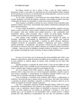 Os Exilados da Capela                                          Edgard Armond


        Na Gênese cósmica no que se refere à Terra, a ação do Verbo traduziu o
pensamento criador, a seu tempo, na constituição de uma forma globular fluídica emanada
do Sol central que veio situar-se, no devido ponto do sistema planetário, como novo recurso
de manifestações de vida para seres em evolução.
        Ao seu redor, circundando a Terra formou-se uma camada fluídica, de teor mais
elevado, destinada a servir-lhe de limitação e proteção, como também de matriz astral para
a elaboração das formas vivas destinadas a evoluir nesse mundo em formação.
        Nessa camada se continham os germes dos seres, conforme foram concebidos pelos
Espíritos Criadores das Formas, representando tipos-padrões, fluidicamente plasmados para
futuros desenvolvimentos.
        E, com o tempo, progredindo a condensação da forma globular, segundo as leis que
regem a criação universal, os gases internos emanados do núcleo central subiam à periferia
do conjunto, onde eram contidos pela camada protetora, e daí, condensados pelo
resfriamento natural, caíam novamente sobre o núcleo, em forma líquida, trazendo,
contudo, em suas malhas (se assim podemos dizer) os germes de vida ali existentes.
        Esses germes, assim veiculados, espalharam-se pela superfície do globo em
formação, aguardando oportunidade de desenvolvimento; e quando, após inúmeras
repetições desse processo de intercâmbio, a periferia do globo ofereceu, finalmente,
condições favoráveis de consistência, umidade e temperatura, nela surgiu a matéria
orgânica primordial - o protoplasma - que permitiu a eclosão da vida, com a proliferação
dos germes já existentes, bem como espíritos humanos em condições primárias involutivas
- mônadas - aptas ao início da trabalhosa escalada evolutiva na matéria, e outros germes
que, segundo a cronologia dos reinos, deveriam, no futuro, também manifestar-se.

                                                 *

        Os seres vivos da Terra, com as formas que lhes foram atribuídas pelo Verbo e seus
Prepostos, apareceram no globo há centenas de milhões de anos; primeiro nas águas, depois
na terra; primeiro os vegetais, depois os animais, todos evoluindo até seus tipos mais
aperfeiçoados.
        Segundo pesquisas e conclusões da ciência oficial, a Terra tem dois bilhões de anos
de existência, tendo vivido um bilhão de anos em processo de ebulição e resfriamento, após
o que e, somente então, surgiram os primeiros seres dotados de vida.
        Até Louis Pasteur (1822-1895), químico e biólogo francês, a opinião fume dos
cientistas sobre a origem dos seres, era a teoria da geração espontânea, segundo a qual os
seres nascem espontânea e exclusivamente de substâncias materiais naturais como, por
exemplo, larvas e micróbios nascendo de elementos em decomposição.
        Com as pesquisas e conclusões deste eminente sábio francês o conhecimento se
modificou e ficou provado que os germes nascem uns dos outros, não tendo valor científico
a suposição da geração espontânea, conquanto o problema continuava ainda de pé em
relação ao primeiro ser, do qual os demais se geraram.
        Em 1953 o bioquímico americano Wendell Meredith Stanley (1904-1971) isolou
um micróbio incomparavelmente mais primitivo que qualquer dos demais conhecidos até
então, e que se reproduzia, mesmo depois de submetido ao processo de cristalização.
Como, até então, nenhum ser vivo pudera ser cristalizado e continuar a viver, daí se
concluiu que o ser em questão era um intermediário entre a matéria inerte e a matéria
animada pela vida; admitiram os pesquisadores que esse fato veio preencher a grande


                                            12
 