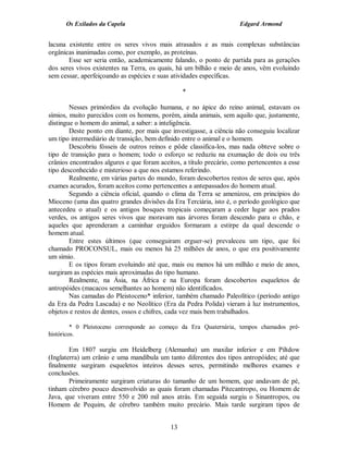 Os Exilados da Capela                                           Edgard Armond


lacuna existente entre os seres vivos mais atrasados e as mais complexas substâncias
orgânicas inanimadas como, por exemplo, as proteínas.
       Esse ser seria então, academicamente falando, o ponto de partida para as gerações
dos seres vivos existentes na Terra, os quais, há um bilhão e meio de anos, vêm evoluindo
sem cessar, aperfeiçoando as espécies e suas atividades específicas.

                                                 *

        Nesses primórdios da evolução humana, e no ápice do reino animal, estavam os
símios, muito parecidos com os homens, porém, ainda animais, sem aquilo que, justamente,
distingue o homem do animal, a saber: a inteligência.
        Deste ponto em diante, por mais que investigasse, a ciência não conseguiu localizar
um tipo intermediário de transição, bem definido entre o animal e o homem.
        Descobriu fósseis de outros reinos e pôde classifica-los, mas nada obteve sobre o
tipo de transição para o homem; todo o esforço se reduziu na exumação de dois ou três
crânios encontrados algures e que foram aceitos, a título precário, como pertencentes a esse
tipo desconhecido e misterioso a que nos estamos referindo.
        Realmente, em várias partes do mundo, foram descobertos restos de seres que, após
exames acurados, foram aceitos como pertencentes a antepassados do homem atual.
        Segundo a ciência oficial, quando o clima da Terra se amenizou, em princípios do
Mioceno (uma das quatro grandes divisões da Era Terciária, isto é, o período geológico que
antecedeu o atual) e os antigos bosques tropicais começaram a ceder lugar aos prados
verdes, os antigos seres vivos que moravam nas árvores foram descendo para o chão, e
aqueles que aprenderam a caminhar erguidos formaram a estirpe da qual descende o
homem atual.
        Entre estes últimos (que conseguiram erguer-se) prevaleceu um tipo, que foi
chamado PROCONSUL, mais ou menos há 25 milhões de anos, o que era positivamente
um símio.
        E os tipos foram evoluindo até que, mais ou menos há um milhão e meio de anos,
surgiram as espécies mais aproximadas do tipo humano.
        Realmente, na Ásia, na África e na Europa foram descobertos esqueletos de
antropóides (macacos semelhantes ao homem) não identificados.
        Nas camadas do Pleistoceno* inferior, também chamado Paleolítico (período antigo
da Era da Pedra Lascada) e no Neolítico (Era da Pedra Polida) vieram à luz instrumentos,
objetos e restos de dentes, ossos e chifres, cada vez mais bem trabalhados.

         * 0 Pleistoceno corresponde ao começo da Era Quaternária, tempos chamados pré-
históricos.

        Em 1807 surgiu em Heidelberg (Alemanha) um maxilar inferior e em Piltdow
(Inglaterra) um crânio e uma mandíbula um tanto diferentes dos tipos antropóides; até que
finalmente surgiram esqueletos inteiros desses seres, permitindo melhores exames e
conclusões.
        Primeiramente surgiram criaturas do tamanho de um homem, que andavam de pé,
tinham cérebro pouco desenvolvido as quais foram chamadas Pitecantropo, ou Homem de
Java, que viveram entre 550 e 200 mil anos atrás. Em seguida surgiu o Sinantropos, ou
Homem de Pequim, de cérebro também muito precário. Mais tarde surgiram tipos de


                                            13
 