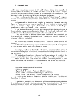 Os Exilados da Capela                                              Edgard Armond


cérebro mais evoluídos que viveram de 150 a 35 mil anos atrás e foram chamados de
Homens de Solo (na Polinésia); de Florisbad (na África do Sul); da Rodésia (na África) e o
mais generalizado de todos, chamado Homem de Neanderthal (no centro da Europa), cujos
restos, em seguida, foram também encontrados nos outros continentes.
         Como possuíam cérebro bem maior foram chamados "Homo Sapiens", conquanto
tivessem ainda muitos sinais de deficiências em relação à fala, à associação de idéias e à
memória.
         O Neanderthal foi descoberto em camadas do Pleistoceno (3) médio mas, logo
depois, no Pleistoceno superior surgiram esqueletos de corpo inteiro e de atitude vertical,
como, por exemplo, o tipo negróide de Grimaldi, o tipo branco do Cro-Magnon
(pertencente à Quarta Raça, Atlante) e o tipo Chancelade.
         E por fim foram descobertos os tipos já bem desenvolvidos chamados Homens de
Swanscombe (na Inglaterra), o de Kanjera (na África) o de Fontchevade (na França), todos
classificados como "Homo Sapiens sapiens", isto é, "homens verdadeiros".
         Ainda hoje existem na Rodésia (África) tipos semelhantes ao Neanderthal, que
levam vida bestial e possuem crânio delicocéfalo* (ovalado) com diâmetro transversal ¼
menor que o diâmetro longitudinal.

         (3) o Pleistoceno corresponde ao começo da era Quaternária, tempos chamados pré-
históricos.
         * Dolicocéfalo =tipo humano cuja largura de crânio tem quatro quintos do seu comprimento
(cf. Novo Dicionário Aurélio, Nova Fronteira). (Nota da Editora)

        Estes tipos, estudados e classificados pela Ciência, conquanto tenham servido de
base para suas investigações e conclusões, não valem todavia como prova da existência do
tipo de transição.
        Na realidade, a Ciência ignora a data e o local do aparecimento do verdadeiro tipo
humano, como também ignora qual o primeiro ser que pode ser considerado como tal.
        O elo, portanto, entre o tipo animal mais evoluído e o homem primitivo, se perde
entre o Pitecantropo, que era bestial, e o Homo Sapiens que veio 400 mil anos mais tarde.

                                                    *

      Em resumo, eis a evolução do tipo humano:
      - Símios ou primatas;
      -Tipo evoluído de primata – Proconsul - 25 milhões de anos.
      - Homo Erectus - Pitecantropus e Sinantropus - 500 mil anos.
      - Homo Sapiens - Solo, Rodésia, Florisbad, Neanderthal - 150 mil anos.
      - Homo Sapiens sapiens - Wescombe, Kangera, Fontechevade, Cro-Magnon e
Chancelade -35 mil anos.

        * Nos anos 90, exames de DNA provaram que o Neanderthal é uma ramificação separada
da espécie humana, embora seja evidentemente uma evolução dos símios primitivos. Veja também
informações atualizadas de datas, para as espécies, na Fig. 8 do Apêndice. (Nota da Editora)

                                                    *



                                               14
 