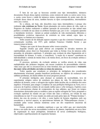 Os Exilados da Capela                                          Edgard Armond


        É bem de ver que se houvesse existido esse tipo intermediário, inúmeros
documentos fósseis dessa espécie existiriam, como existem de todos os outros seres vivos,
e, assim, como houve e ainda há inúmeros símios, representantes do ponto mais alto da
evolução dessa classe de seres, também haveria os tipos correspondentes, intermediários
entre uns e outros.
        Se a ciência, até hoje, não descobriu esses tipos intermediários é porque eles
realmente não existiram na Terra: foram plasmados em outros planos de vida, onde os
Prepostos do Senhor realizaram a sublime operação de acrescentar ao tipo animal mais
perfeito e evoluído de sua classe os atributos humanos que, por si sós - conquanto aparente
e inicialmente invisíveis - dariam ao animal condições de vida enormemente diferentes e
possibilidades evolutivas impossíveis de existirem no reino animal, cujos tipos se
restringem e se limitam em si mesmos.
        Sobre assunto de tão delicado aspecto ouçamos o que diz o instrutor Emmanuel, em
comunicação recebida, em 1937, pelo médium Francisco Cândido Xavier e que
transcrevemos in leteris:
        "Amigos, que a paz de Jesus descanse sobre vossos corações.
        Segundo estudos que pude efetivar em companhia de elevados mentores da
espiritualidade, posso dizer-vos francamente que todas as formas vivas da natureza estão
possuídas de princípios espirituais. E princípios que evoluem da alma fragmentária até à
racionalidade do homem. A razão, a consciência, "a noção de si mesmo" constituem na
individualidade a súmula de muitas lutas e de muitas dores, em favor da evolução anímica e
psíquica dos seres.
        O processo, portanto, da evolução anímica se verifica através de vidas cuja
multiplicidade não podemos imaginar, nas nossas condições de personalidades relativas,
vidas essas que não se circunscrevem ao reino hominal, mas que representam o transunto
das mais várias atividades em todos os reinos da natureza.
        Todos aqueles que estudaram os princípios de inteligência dos considerados
absolutamente irracionais, grandes benefícios produziram, no objetivo de esclarecer esses
sublimes problemas, do drama infinito do nosso progresso pessoal.
        O princípio inteligente, para alcançar as cumiadas da racionalidade, teve de
experimentar estágios outros de existência nos planos de vida. Os protozoários são
embriões de homens, como o selvagem das regiões ainda incultas são os embriões dos seres
angélicos. O homem, para atingir o complexo de suas perfeições biológicas na Terra, teve o
concurso de Espíritos exilados de um mundo melhor para o orbe terráqueo, Espíritos esses
que se convencionou chamar de componentes da raça adâmica, que foram em tempos
remotíssimos desterrados para as sombras e para as regiões selvagens da Terra, porquanto a
evolução espiritual do mundo em que viviam não mais a tolerava, em virtude de suas
reincidências no mal. O vosso mundo era então povoado pelos tipos do "Primata hominus ",
dentro das eras da caverna e do sílex, e essas legiões de homens singulares, pelo seu
assombroso e incrível aspecto, se aproximavam bastante do "Pithecanthropus erectus ",
estudado pelas vossas ciências modernas como um dos respeitáveis ancestrais da
humanidade.
        Foram, portanto, as entidades espirituais a que me referi que, por misericórdia
divina e em razão das novas necessidades evolutivas do planeta, imprimiram um novo fator
de organização às raças primigênias, dotando-as de novas combinações biológicas,
objetivando o aperfeiçoamento do organismo humano.



                                            15
 