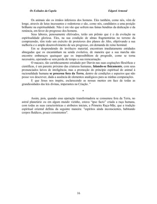 Os Exilados da Capela                                          Edgard Armond


         Os animais são os irmãos inferiores dos homens. Eles também, como nós, vêm de
longe, através de lutas incessantes e redentoras e são, como nós, candidatos a uma posição
brilhante na espiritualidade. Não é em vão que sofrem nas fainas benditas da dedicação e da
renúncia, em favor do progresso dos homens.
         Seus labores, penosamente efetivados, terão um prêmio que é o da evolução na
espiritualidade gloriosa. Eles, na sua condição de almas fragmentárias no terreno da
compreensão, têm todo um exército de protetores dos planos do Alto, objetivando a sua
melhoria e o amplo desenvolvimento de seu progresso, em demanda do reino hominal.
         Em se desprendendo do invólucro material, encontram imediatamente entidades
abnegadas que os encaminham na senda evolutiva, de maneira que a sua marcha não
encontre embaraços quaisquer que os impossibilitem de progredir, como se torna
necessário, operando-se sem perda de tempo a sua reencarnação.
         O macaco, tão carinhosamente estudado por Darvin nas suas cogitações filosóficas e
científicas, é um parente próximo das criaturas humanas, falando-se fisicamente, com seus
pronunciados laivos de inteligência; mas a promoção do princípio espiritual do animal à
racionalidade humana se processa fora da Terra, dentro de condições e aspectos que não
posso vos descrever, dada a ausência de elementos analógicos para as minhas comparações.
         E que Jesus nos inspire, esclarecendo as nossas mentes em face de todas as
grandiosidades das leis divinas, imperantes na Criação. "

                                                 *

        Assim, pois, quando essa operação transformadora se consumou fora da Terra, no
astral planetário ou em algum mundo vizinho, estava “ipso facto” criada a raça humana,
com todas as suas características e atributos iniciais, a Primeira Raça-Mãe, que a tradição
espiritual oriental definiu da seguinte maneira: "espíritos ainda inconscientes, habitando
corpos fluídicos, pouco consistentes".




                                            16
 