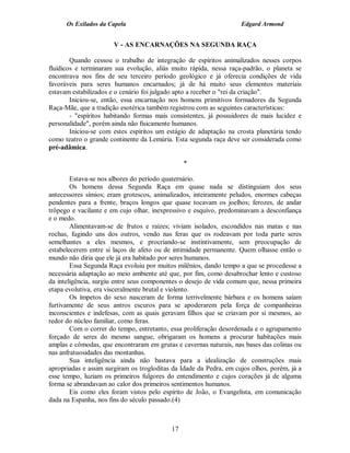 Os Exilados da Capela                                         Edgard Armond


                       V - AS ENCARNAÇÕES NA SEGUNDA RAÇA

        Quando cessou o trabalho de integração de espíritos animalizados nesses corpos
fluídicos e terminaram sua evolução, aliás muito rápida, nessa raça-padrão, o planeta se
encontrava nos fins de seu terceiro período geológico e já oferecia condições de vida
favoráveis para seres humanos encarnados; já de há muito seus elementos materiais
estavam estabilizados e o cenário foi julgado apto a receber o "rei da criação".
        Iniciou-se, então, essa encarnação nos homens primitivos formadores da Segunda
Raça-Mãe, que a tradição esotérica também registrou com as seguintes características:
        - "espíritos habitando formas mais consistentes, já possuidores de mais lucidez e
personalidade", porém ainda não fisicamente humanos.
        Iniciou-se com estes espíritos um estágio de adaptação na crosta planetária tendo
como teatro o grande continente da Lemúria. Esta segunda raça deve ser considerada como
pré-adâmica.

                                                *

        Estava-se nos albores do período quaternário.
        Os homens dessa Segunda Raça em quase nada se distinguiam dos seus
antecessores símios; eram grotescos, animalizados, inteiramente peludos, enormes cabeças
pendentes para a frente, braços longos que quase tocavam os joelhos; ferozes, de andar
trôpego e vacilante e em cujo olhar, inexpressivo e esquivo, predominavam a desconfiança
e o medo.
        Alimentavam-se de frutos e raízes; viviam isolados, escondidos nas matas e nas
rochas, fugindo uns dos outros, vendo nas feras que os rodeavam por toda parte seres
semelhantes a eles mesmos, e procriando-se instintivamente, sem preocupação de
estabelecerem entre si laços de afeto ou de intimidade permanente. Quem olhasse então o
mundo não diria que ele já era habitado por seres humanos.
        Essa Segunda Raça evoluiu por muitos milênios, dando tempo a que se procedesse a
necessária adaptação ao meio ambiente até que, por fim, como desabrochar lento e custoso
da inteligência, surgiu entre seus componentes o desejo de vida comum que, nessa primeira
etapa evolutiva, era visceralmente brutal e violento.
        Os ímpetos do sexo nasceram de forma terrivelmente bárbara e os homens saíam
furtivamente de seus antros escuros para se apoderarem pela força de companheiras
inconscientes e indefesas, com as quais geravam filhos que se criavam por si mesmos, ao
redor do núcleo familiar, como feras.
        Com o correr do tempo, entretanto, essa proliferação desordenada e o agrupamento
forçado de seres do mesmo sangue, obrigaram os homens a procurar habitações mais
amplas e cômodas, que encontraram em grutas e cavernas naturais, nas bases das colinas ou
nas anfratuosidades das montanhas.
        Sua inteligência ainda não bastava para a idealização de construções mais
apropriadas e assim surgiram os trogloditas da Idade da Pedra, em cujos olhos, porém, já a
esse tempo, luziam os primeiros fulgores do entendimento e cujos corações já de alguma
forma se abrandavam ao calor dos primeiros sentimentos humanos.
        Eis como eles foram vistos pelo espírito de João, o Evangelista, em comunicação
dada na Espanha, nos fins do século passado.(4)



                                           17
 