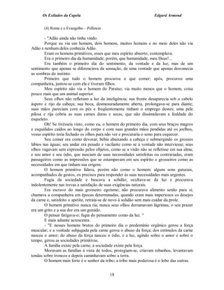 Os Exilados da Capela                                          Edgard Armond


       (4) Roma e o Evangelho – Pellincer.

        - "Adão ainda não tinha vindo.
        Porque eu via um homem, dois homens, muitos homens e no meio deles não via
Adão e nenhum deles conhecia Adão.
        Eram os homens primitivos, esses que meu espírito absorto, contemplava.
        Era o primeiro dia da humanidade; porém, que humanidade, meu Deus!...
        Era também o primeiro dia do sentimento, da vontade e da luz; mas de um
sentimento que apenas se diferenciava da sensação, de uma vontade que apenas desvanecia
as sombras do instinto.
        Primeiro que tudo o homem procurou o que comer; após, procurou uma
companheira, juntou-se com ela e tiveram filhos.
        Meu espírito não via o homem do Paraíso; via muito menos que o homem, coisa
pouco mais que um animal superior.
        Seus olhos não refletiam a luz da inteligência; sua fronte desaparecia sob o cabelo
áspero e rijo da cabeça; sua boca, desmesuradamente aberta, prolongava-se para diante;
suas mãos pareciam com os pés e freqüentemente tinham o emprego destes; uma pele
pilosa e rija cobria as suas carnes duras e secas, que não dissimulavam a fealdade do
esqueleto.
        Oh! Se tivésseis visto, como eu, o homem do primeiro dia, com seus braços magros
e esquálidos caídos ao longo do corpo e com suas grandes mãos pendidas até os joelhos,
vosso espírito teria fechado os olhos para não ver e procuraria o sono para esquecer.
        Seu comer era como devorar; bebia abaixando a cabeça e submergindo os grossos
lábios nas águas; seu andar era pesado e vacilante como se a vontade não interviesse; seus
olhos vagavam sem expressão pelos objetos, como se a visão não se refletisse em sua alma;
e seu amor e seu ódio, que nasciam de suas necessidades satisfeitas ou contrariadas, eram
passageiros como as impressões que se estampavam em seu espírito e grosseiros como as
necessidades em que tinham sua origem.
        O homem primitivo falava, porém não como o homem: alguns sons guturais,
acompanhados de gestos, os precisos para responder às suas necessidades mais urgentes.
        Fugia da sociedade e buscava a solidão; ocultava-se da luz e procurava
indolentemente nas trevas a satisfação de suas exigências naturais.
        Era escravo do mais grosseiro egoísmo; não procurava alimento senão para si;
chamava a companheira em épocas determinadas, quando eram mais imperiosos os desejos
da carne e, satisfeito o apetite, retraía-se de novo à solidão sem mais cuidar da prole.
        O homem primitivo nunca ria; nunca seus olhos derramavam lágrimas; o seu prazer
era um grito e a sua dor era um gemido.
        O pensar fatigava-o; fugia do pensamento como da luz. "
        E mais adiante acrescenta:
        - "E nesses homens brutos do primeiro dia o predomínio orgânico gerou a força
muscular; e a vontade subjugada pela carne gerou o abuso da força; dos estímulos da carne
nasceu o amor; do abuso da força nasceu o ódio, e a luz, agindo sobre o amor e sobre o
tempo, gerou as sociedades primitivas.
        A família existe pela carne; a sociedade existe pela força.
        Moravam as famílias à vista de todos, protegiam-se, criavam rebanhos, levantavam
tendas sobre troncos e depois caminhavam sobre a terra.
        O homem mais forte é o senhor da tribo; a tribo mais poderosa é o lobo das outras.


                                             18
 