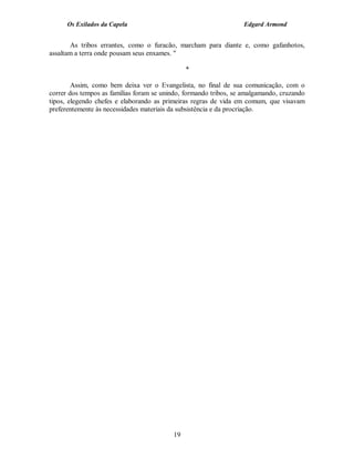 Os Exilados da Capela                                       Edgard Armond


       As tribos errantes, como o furacão, marcham para diante e, como gafanhotos,
assaltam a terra onde pousam seus enxames. "

                                               *

        Assim, como bem deixa ver o Evangelista, no final de sua comunicação, com o
correr dos tempos as famílias foram se unindo, formando tribos, se amalgamando, cruzando
tipos, elegendo chefes e elaborando as primeiras regras de vida em comum, que visavam
preferentemente às necessidades materiais da subsistência e da procriação.




                                          19
 