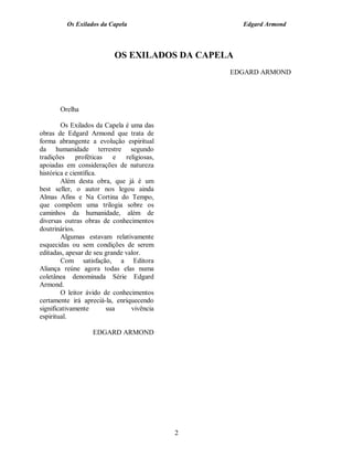 Os Exilados da Capela                    Edgard Armond



                           OS EXILADOS DA CAPELA
                                                 EDGARD ARMOND




       Orelha

        Os Exilados da Capela é uma das
obras de Edgard Armond que trata de
forma abrangente a evolução espiritual
da humanidade terrestre segundo
tradições     proféticas   e   religiosas,
apoiadas em considerações de natureza
histórica e científica.
        Além desta obra, que já é um
best seller, o autor nos legou ainda
Almas Afins e Na Cortina do Tempo,
que compõem uma trilogia sobre os
caminhos da humanidade, além de
diversas outras obras de conhecimentos
doutrinários.
        Algumas estavam relativamente
esquecidas ou sem condições de serem
editadas, apesar de seu grande valor.
        Com satisfação, a Editora
Aliança reúne agora todas elas numa
coletânea denominada Série Edgard
Armond.
        O leitor ávido de conhecimentos
certamente irá apreciá-la, enriquecendo
significativamente       sua     vivência
espiritual.

                   EDGARD ARMOND




                                             2
 