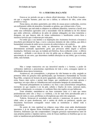Os Exilados da Capela                                           Edgard Armond


                                VI - A TERCEIRA RAÇA-MÃE

        Estava-se no período em que a ciência oficial denomina - Era da Pedra Lascada -
em que o engenho humano, para seu uso e defesa, se utilizava do sílex, como arma
primitiva e tosca.
        Nessa época, em pleno quaternário, por efeito de causas pouco conhecidas, ocorreu
um resfriamento súbito da atmosfera, formando-se geleiras, que cobriam toda a Terra.
        O homem, que mal ainda se adaptava ao ambiente planetário, temeroso e hostil, teve
então seus sofrimentos agravados com a necessidade vital de defender-se do frio intenso
que então sobreveio, cobrindo-se de peles de animais subjugados em lutas temerárias e
desiguais, em que lançava mão de armas rudimentares e insuficientes contra feras e
monstros terríveis que o rodeavam por toda parte.
        Foi então que o seu instinto e as inspirações dos Assistentes Invisíveis o levaram à
descoberta providencial do fogo, o novo e precioso elemento de vida e defesa, que abriu à
humanidade torturada de então novos recursos de sobrevivência e de conforto.
        Entretanto, tempos mais tarde, as alternativas da evolução física do globo
determinaram acentuado aquecimento geral, que provocou súbito degelo e terríveis
inundações, fenômeno esse que, na tradição pré-histórica, ficou conhecido como - o dilúvio
universal, - atribuído a um desvio do eixo do globo que se obliquou e provocado pela
aproximação de um astro, que determinou também alterações na sua órbita, que se tornou,
então, mais fechada.

                                                 *

         Mas o tempo transcorreu em sua inexorável marcha e o homem, a poder de
sofrimentos indizíveis e penosíssimas experiências de toda a sorte, conseguiu superar as
dificuldades dessa época tormentosa.
         Acentuou-se, em conseqüência, o progresso da vida humana no orbe, surgindo as
primeiras tribos de gerações mais aperfeiçoadas, que formaram a humanidade da Terceira
Raça-Mãe, composta de homens de porte agigantado, cabeça mais bem conformada e mais
ereta, braços mais curtos e pernas mais longas, que caminhavam com mais aprumo e
segurança, em cujos olhos se vislumbravam mais acentuados lampejos de entendimento.
         Nasceram principalmente na Lemúria e na Ásia e suas características etnográficas,
mormente no que respeita à cor da pele, cabelos e feições do rosto, variavam muito,
segundo a alimentação, os costumes, e o ambiente físico das regiões em que habitavam.
         Eram nômades; mantinham-se em lutas constantes entre si e mais que nunca
predominavam entre eles a força e a violência, a lei do mais forte prevalecendo para a
solução de todos os casos, problemas ou divergências que entre eles surgissem.
         Todavia, formavam já sociedades mais estáveis e numerosas, do ponto de vista
tribal, sobre as quais dominavam, sob o caráter de chefes ou patriarcas, aqueles que
fisicamente houvessem conseguido vencer todas as resistências e afastar toda a
concorrência.
         Do ponto de vista espiritual ou religioso essas tribos eram ainda absolutamente
ignorantes e já de alguma forma fetichistas, pois adoravam, por temor ou superstição
instintiva, fenômenos que não compreendiam e imagens grotescas representativas tanto de
suas próprias paixões e impulsos nativos, como de forças maléficas ou benéficas que ao seu
redor se manifestavam perturbadoramente.


                                            20
 