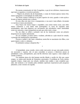 Os Exilados da Capela                                           Edgard Armond


        Da mesma comunicação de João Evangelista, a que já nos referimos, transcrevemos
aqui mais os seguintes e evocativos períodos:
        - "Depois do primeiro dia da humanidade, o corpo do homem aparece menos feio,
menos repugnante à contemplação de minha alma.
        Sua fronte começa a debuxar-se na parte superior do rosto, quando o vento açoita e
levanta as ásperas melenas que a cobrem.
        Os seus olhos são mais vivos e transparentes; o seu nariz é mais afilado e levantado
e a sua boca é menos proeminente.
        Seus braços são menos longos e esquálidos, suas carnes menos secas, suas mãos
menos volumosas e com dedos mais prolongados; os ossos do esqueleto mais
arredondados, mais bem dispostos aos movimentos das articulações; maior elasticidade
existe nos músculos e mais transparência na pele que cobre todo o corpo.
        No seu olhar se reflete o primeiro raio de luz intelectual, como um primeiro
despertar do seu espírito adormecido.
        No seu caminhar, já menos lerdo e vacilante, adivinha-se a ação inicial da vontade,
o princípio das manifestações espontâneas.
        Procura a mulher e não mais a abandona; assiste-lhe no nascimento dos filhos, com
quem reparte o calor e o alimento.
        O sentimento começa a despertar-lhe. "

                                                 *

        A humanidade, nessa ocasião, estava então num ponto em que uma ajuda exterior
era necessária e urgente, não só para consolidar os poucos e laboriosos passos já
palmilhados como, principalmente, para dar-lhe diretrizes mais seguras e mais amplas no
sentido evolutivo.
        Em nenhuma época da vida humana tem-lhe faltado o auxílio do Alto que, quase
sempre, se realiza pela descida de Emissários autorizados. O problema da Terra, porém,
naqueles tempos, exigia para sua solução, medidas mais amplas e mais completas que,
aliás, não tardaram a ser tomadas pelas entidades espirituais responsáveis pelo progresso
planetário, como veremos em seguida.




                                            21
 