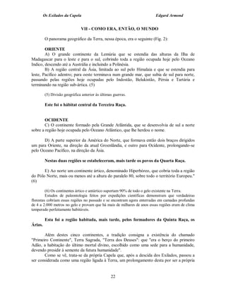 Os Exilados da Capela                                           Edgard Armond


                               VII - COMO ERA, ENTÃO, O MUNDO

         O panorama geográfico da Terra, nessa época, era o seguinte (Fig. 2):

        ORIENTE
        A) O grande continente da Lemúria que se estendia das alturas da Ilha de
Madagascar para o leste e para o sul, cobrindo toda a região ocupada hoje pelo Oceano
Indico, descendo até a Austrália e incluindo a Polinésia.
        B) A região central da Ásia, limitada ao sul pelo Himalaia e que se estendia para
leste, Pacífico adentro; para oeste terminava num grande mar, que subia de sul para norte,
passando pelas regiões hoje ocupadas pelo Indostão, Belukistão, Pérsia e Tartária e
terminando na região sub-ártica. (5)

         (5) Divisão geográfica anterior às últimas guerras.

         Este foi o hábitat central da Terceira Raça.


        OCIDENTE
        C) O continente formado pela Grande Atlântida, que se desenvolvia de sul a norte
sobre a região hoje ocupada pelo Oceano Atlântico, que lhe herdou o nome.

       D) A parte superior da América do Norte, que formava então dois braços dirigidos
um para Oriente, na direção da atual Groenlândia, e outro para Ocidente, prolongando-se
pelo Oceano Pacífico, na direção da Ásia.

         Nestas duas regiões se estabeleceram, mais tarde os povos da Quarta Raça.

       E) Ao norte um continente ártico, denominado Hiperbóreo, que cobria toda a região
do Pólo Norte, mais ou menos até a altura do paralelo 80, sobre todo o território Europeu."
(6)

         (6) Os continentes ártico e antártico suportam 90% de todo o gelo existente na Terra.
         Estudos de paleontologia feitos por expedições científicas demonstram que verdadeiras
florestas cobriam essas regiões no passado e se encontram agora enterradas em camadas profundas
de 4 a 2.000 metros no gelo e provam que há mais de milhares de anos essas regiões eram de clima
temperado perfeitamente habitáveis.

         Esta foi a região habitada, mais tarde, pelos formadores da Quinta Raça, os
Árias.

       Além destes cinco continentes, a tradição consigna a existência do chamado
"Primeiro Continente", Terra Sagrada, "Terra dos Deuses": que "era o berço do primeiro
Adão, a habitação do último mortal divino, escolhido como uma sede para a humanidade,
devendo presidir à semente da futura humanidade".
       Como se vê, trata-se da própria Capela que, após a descida dos Exilados, passou a
ser considerada como uma região ligada à Terra, um prolongamento desta por ser a própria


                                                  22
 