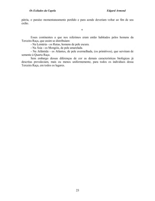 Os Exilados da Capela                                          Edgard Armond


pátria, o paraíso momentaneamente perdido e para aonde deveriam voltar ao fim de seu
exílio.

                                                 *

        Esses continentes a que nos referimos eram então habitados pelos homens da
Terceira Raça, que assim se distribuíam:
        - Na Lemúria - os Rutas, homens de pele escura.
        - Na Ásia - os Mongóis, de pele amarelada.
        - Na Atlântida - os Atlantes, de pele avermelhada, (os primitivos), que serviram de
semente à Quarta Raça.
        Sem embargo dessas diferenças de cor as demais características biológicas já
descritas prevaleciam, mais ou menos uniformemente, para todos os indivíduos dessa
Terceira Raça, em todos os lugares.




                                            23
 