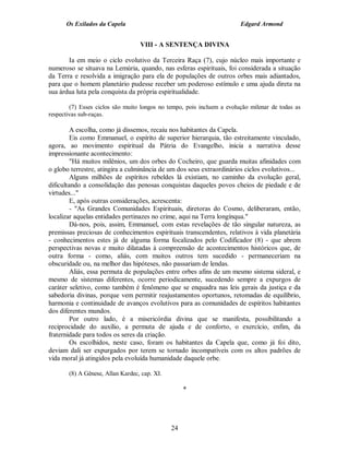 Os Exilados da Capela                                             Edgard Armond


                                  VIII - A SENTENÇA DIVINA

       Ia em meio o ciclo evolutivo da Terceira Raça (7), cujo núcleo mais importante e
numeroso se situava na Lemúria, quando, nas esferas espirituais, foi considerada a situação
da Terra e resolvida a imigração para ela de populações de outros orbes mais adiantados,
para que o homem planetário pudesse receber um poderoso estímulo e uma ajuda direta na
sua árdua luta pela conquista da própria espiritualidade.

        (7) Esses ciclos são muito longos no tempo, pois incluem a evolução milenar de todas as
respectivas sub-raças.

         A escolha, como já dissemos, recaiu nos habitantes da Capela.
         Eis como Emmanuel, o espírito de superior hierarquia, tão estreitamente vinculado,
agora, ao movimento espiritual da Pátria do Evangelho, inicia a narrativa desse
impressionante acontecimento:
         "Há muitos milênios, um dos orbes do Cocheiro, que guarda muitas afinidades com
o globo terrestre, atingira a culminância de um dos seus extraordinários ciclos evolutivos...
         Alguns milhões de espíritos rebeldes lá existiam, no caminho da evolução geral,
dificultando a consolidação das penosas conquistas daqueles povos cheios de piedade e de
virtudes..."
         E, após outras considerações, acrescenta:
         - "As Grandes Comunidades Espirituais, diretoras do Cosmo, deliberaram, então,
localizar aquelas entidades pertinazes no crime, aqui na Terra longínqua."
         Dá-nos, pois, assim, Emmanuel, com estas revelações de tão singular natureza, as
premissas preciosas de conhecimentos espirituais transcendentes, relativos à vida planetária
- conhecimentos estes já de alguma forma focalizados pelo Codificador (8) - que abrem
perspectivas novas e muito dilatadas à compreensão de acontecimentos históricos que, de
outra forma - como, aliás, com muitos outros tem sucedido - permaneceriam na
obscuridade ou, na melhor das hipóteses, não passariam de lendas.
         Aliás, essa permuta de populações entre orbes afins de um mesmo sistema sideral, e
mesmo de sistemas diferentes, ocorre periodicamente, sucedendo sempre a expurgos de
caráter seletivo, como também é fenômeno que se enquadra nas leis gerais da justiça e da
sabedoria divinas, porque vem permitir reajustamentos oportunos, retomadas de equilíbrio,
harmonia e continuidade de avanços evolutivos para as comunidades de espíritos habitantes
dos diferentes mundos.
         Por outro lado, é a misericórdia divina que se manifesta, possibilitando a
reciprocidade do auxílio, a permuta de ajuda e de conforto, o exercício, enfim, da
fraternidade para todos os seres da criação.
         Os escolhidos, neste caso, foram os habitantes da Capela que, como já foi dito,
deviam dali ser expurgados por terem se tornado incompatíveis com os altos padrões de
vida moral já atingidos pela evoluída humanidade daquele orbe.

       (8) A Gênese, Allan Kardec, cap. XI.

                                                   *




                                              24
 