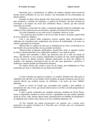 Os Exilados da Capela                                             Edgard Armond


        Resolvida, pois, a transferência, os milhares de espíritos atingidos pela irrecorrível
decisão foram notificados do seu novo destino e da necessidade de sua reencarnação em
planeta inferior.
        Reunidos no plano etéreo daquele orbe, foram postos na presença do Divino Mestre
para receberem o estímulo da Esperança e a palavra da Promessa, que lhes serviriam de
consolação e de amparo nas trevas dos sofrimentos físicos e morais, que lhes estavam
reservados por séculos.
        Grandioso e comovedor foi, então, o espetáculo daquelas turbas de condenados, que
colhiam os frutos dolorosos de seus desvarios, segundo a lei imutável da eterna justiça.
        Eis como Emmanuel, no seu estilo severo e eloqüente, descreve a cena:
        - "Foi assim que Jesus recebeu, à luz do seu reino de amor e de justiça, aquela turba
de seres sofredores e infelizes.
        Com a sua palavra sábia compassiva exortou aquelas almas desventuradas à
edificação da consciência pelo cumprimento dos deveres de solidariedade e de amor, no
esforço regenerador de si mesmas.
        Mostrou-lhes os campos de lutas que se desdobravam na Terra, envolvendo-as no
halo bendito de sua misericórdia e de sua caridade sem limites.
        Abençoou-lhes as lágrimas santificadoras, fazendo-lhes sentir os sagrados triunfos
do futuro e prometendo-lhes a sua colaboração cotidiana e a sua vinda no porvir.
        Aqueles seres desolados e aflitos, que deixavam atrás de si todo um mundo de
afetos, não obstante os seus corações empedernidos na prática do mal, seriam degredados
na face obscura do planeta terrestre; andariam desprezados na noite dos milênios da
saudade e da amargura, reencarnar-se-iam no seio das raças ignorantes e primitivas, a
lembrarem o paraíso perdido nos firmamentos distantes.
        Por muitos séculos não veriam a suave luz da Capela, mas trabalhariam na Terra
acariciados por Jesus e confortados na sua imensa misericórdia."

                                                   *

        E assim a decisão irrevogável se cumpriu e os exilados, fechados seus olhos para os
esplendores da vida feliz no seu mundo, foram arrojados na queda tormentosa, para de novo
somente abri-los nas sombras escuras, de sofrimento e de morte, do novo "hábitat"
planetário.
        Foram as coortes de Lúcifer que, avassaladas pelo orgulho e pela maldade, se
precipitaram dos céus à terra, que daí por diante passou a ser-lhes a morada purgatorial por
tempo indefinido.
        E após a queda, conduzidos por entidades amorosas, auxiliares do Divino Pastor,
foram os degredados reunidos no etéreo terrestre e agasalhados em uma colônia espiritual,
acima da crosta, onde, durante algum tempo, permaneceriam em trabalhos de preparação e
de adaptação para a futura vida a iniciar-se no novo ambiente planetário. (9)

        (9) Não confundir esse estágio pré-encarnativo dos capelinos com o período astral,
preparatório, dos espíritos formadores da 1ª Raça-Mãe, que a Teosofia, (para nós, erroneamente)
denominara raça adâmica.




                                              25
 