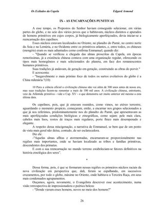 Os Exilados da Capela                                                Edgard Armond


                               IX - AS ENCARNAÇÕES PUNITIVAS

        A esse tempo, os Prepostos do Senhor haviam conseguido selecionar, em várias
partes do globo, e no seio dos vários povos que o habitavam, núcleos distintos e apurados
de homens primitivos em cujos corpos, já biologicamente aperfeiçoados, devia iniciar-se a
reencarnação dos capelinos.
        Esses núcleos estavam localizados no Oriente, no planalto do Pamir, no centro norte
da Ásia e na Lemúria, e no Ocidente entre os primitivos atlantes, e, entre todos, os chineses
(mongóis) eram os mais adiantados como confirma Emmanuel, quando diz:
        - "Quando se verificou a chegada das almas proscritas da Capela, em épocas
remotíssimas, já a existência chinesa contava com uma organização regular, oferecendo os
tipos mais homogêneos e mais selecionados do planeta, em face dos remanescentes
humanos primitivos.
        Suas tradições já andavam, de geração em geração, construindo as obras do porvir."
        E acrescenta:
        - "Inegavelmente o mais prístino foco de todos os surtos evolutivos do globo é a
China milenária."(10)

        10 Para a ciência oficial a civilização chinesa não vai além de 300 anos antes de nossa era,
mas suas tradições fazem-na remontar a mais de 100 mil anos. A civilização chinesa, entretanto,
veio da Atlântida primitiva - vide o Cap. XV - o que demonstra ser muito anterior até mesmo a esta
última data.

        Os capelinos, pois, que já estavam reunidos, como vimos, no etéreo terrestre,
aguardando o momento propício, começaram, então, a encarnar nos grupos selecionados a
que já nos referimos, predominantemente nos do planalto do Pamir, que apresentavam as
mais aperfeiçoadas condições biológicas e etnográficas, como sejam: pele mais clara,
cabelos mais lisos, rostos de traços mais regulares, porte físico mais desempenado e
elegante.
        A respeito dessa miscigenação, a narrativa de Emmanuel, se bem que de um ponto
de vista mais geral não deixa, contudo, de ser esclarecedora.
        Diz ele:
        -"Aquelas almas aflitas e atormentadas, encarnaram-se proporcionalmente nas
regiões mais importantes, onde se haviam localizado as tribos e famílias primitivas,
descendentes dos primatas.
        E com a sua reencarnação no mundo terreno estabeleciam-se fatores definitivos na
história etnológica dos seres”.

                                                     *

        Dessa forma, pois, é que se formaram nessas regiões os primeiros núcleos raciais da
nova civilização em perspectiva que, dali, foram se espalhando, em sucessivos
cruzamentos, por todo o globo, máxime no Oriente, onde habitava a Terceira Raça, em seus
mais condensados agrupamentos.
        Ouçamos, agora, novamente, o Evangelista descrever esse acontecimento, numa
visão retrospectiva de impressionadora e poética beleza:
        - "Donde vieram esses homens, novos no meio dos homens?”


                                                26
 