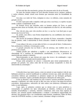Os Exilados da Capela                                           Edgard Armond


        A Terra não lhes deu nascimento, porque eles nasceram antes de ela ser fecunda.
        No meio dos homens antigos da Terra descubro homens novos, meninos, mulheres
e varões robustos; donde vieram esses homens que nasceram antes da fecundidade da
Terra?
        Em cima e ao redor da Terra, rodopiam os céus e os infernos, como sementes de
geração e de luz.
        O vento sopra para onde o impulsa a mão que criou a sua força, e o espírito vai para
aonde o chama o cumprimento da lei.
        Os homens novos que descubro entre os homens antigos da Terra, os quais
nasceram antes desta ser fecunda, vêm a ela em cumprimento de uma lei e de uma sentença
divina.
        Eles vêm de cima, pois vêm envoltos em luz e a sua luz é um farol para os que
moram nas trevas da Terra.
        Se, porém, seus olhos e suas frontes desprendem luz, nos semblantes eles trazem o
estigma da maldição.
        São árvores de pomposa folhagem, mas privadas de frutos, arrancadas e lançadas
fora do paraíso, onde a misericórdia as havia colocado e donde as desterrou por algum
tempo.
        A sua cabeça é de ouro, as suas mãos de ferro e os seus pés de barro. Conheceram o
bem, praticaram a violência e viveram para a carne.
        A geração proscrita traz na fronte o selo da sentença, mas também tem o da
promessa no coração.
        Tinham pecado por sabedoria e orgulho e seu entendimento obscureceu-se. A
obscuridade foi a sentença do entendimento ensoberbado, e a luz, a promessa da
misericórdia que subsiste e subsistirá.
        Bem-aventurados os que choram por causa das trevas e da condenação e cujos
corações não edificam moradas nem levantam tendas.
        Porque serão peregrinos no cárcere e renascerão para morar perpetuamente, de
geração em geração, nos cimos onde não há trevas; porque recuperarão os dons da
misericórdia na consumação. "

                                                  *

       A descida dessa raça maior causou, como era natural, no que respeita à vida de seus
habitantes primitivos, sensível modificação no ambiente terrestre que, ainda mal refeito das
convulsões telúricas que assinalaram os primeiros tempos de sua formação geológica,
continuava, entretanto, sujeito a profundas alterações e flutuações de ordem geral.
       Como já dissemos, toda mudança de ciclo evolutivo acarreta profundas alterações,
materiais e espirituais, nos orbes em que se dão; nos céus, na terra e nas águas há terríveis
convulsões, deslocamentos, subversões de toda ordem com dolorosos sofrimentos para
todos os seus habitantes.
       Logo, após, os primeiros contatos que se deram com os seres primitivos e,
reencarnados os capelinos nos tipos selecionados já referidos, verificou-se de pronto
tamanha dessemelhança e contraste, material e intelectual, entre essas duas espécies de
homens, que sentiram aqueles imediatamente a evidente e assombrosa superioridade dos
ádvenas, que passaram logo a ser considerados super-homens, semideuses, Filhos de Deus,
como diz a GÊNESE mosaica, e, como é natural, a dominar e dirigir os terrícolas.


                                             27
 
